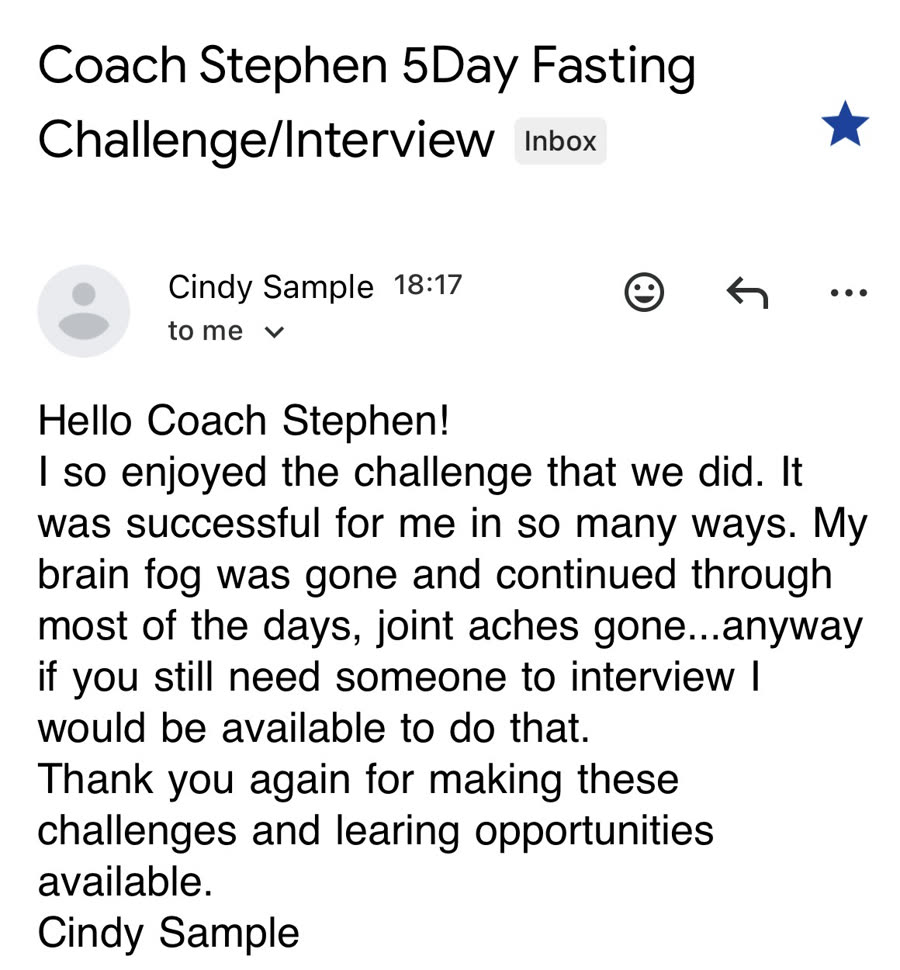 Email to Stephen from Cindy Sample, subject Coach Stephen 5 Day Fasting
                Challenge/Interview — Hello Coach Stephen! I so enjoyed the challenge that we did.
                It was successful for me in so many ways. My brain fog was gone and continued
                through most of the days, joint aches gone... anyway if you still need someone to
                interview I would be available to do that. Thank you again for making these
                challenges and learning opportunities available.