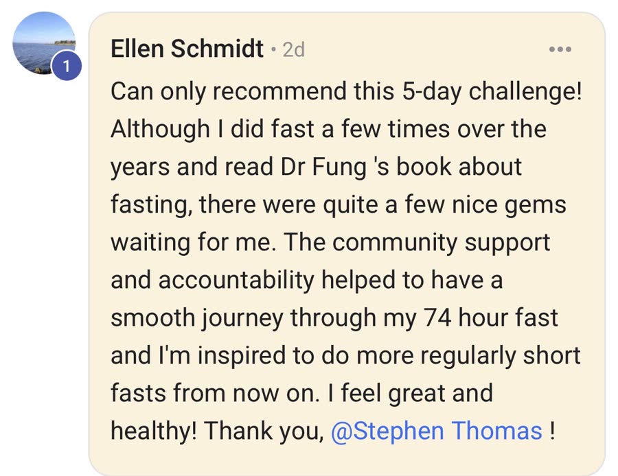 Comment from Ellen Schmidt — Can only recommend this 5-day challenge! Although I did
                fast a few times over the years and read Dr Fung's book about fasting, there were
                quite a few nice gems waiting for me. The community support and accountability
                helped to have a smooth journey through my 74 hour fast and I'm inspired to do more
                regularly short fasts from now on. I feel great and healthy! Thank you, Stephen
                Thomas!