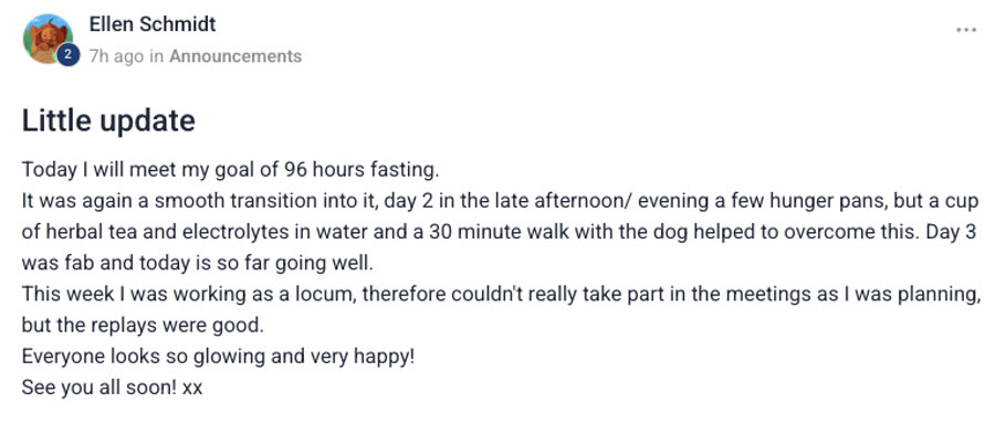 Group post from Ellen Schmidt, titled Little update — Today I will meet my goal of 96
                hours fasting. It was again a smooth transition into it, day 2 in the late
                afternoon/evening a few hunger pangs, but a cup of herbal tea and electrolytes in
                water and a 30 minute walk with the dog helped to overcome this. Day 3 was fab and
                today is so far going well. This week I was working as a locum, therefore couldn't
                really take part in the meetings as I was planning, but the replays were good.
                Everyone looks so glowing and very happy! See you all soon! xx