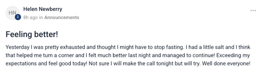 Group post from Helen Newberry, titled Feeling better! — Yesterday I was pretty
                exhausted and thought I might have to stop fasting. I had a little salt and I think
                that helped me turn a corner and I felt much better last night and managed to
                continue! Exceeding my expectations and feel good today! Not sure I will make the
                call tonight but will try. Well done everyone!