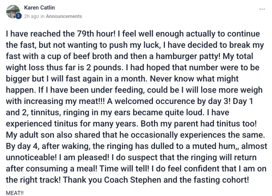 Group post from Karen Catlin — I have reached the 79th hour! I feel well enough
                actually to continue the fast, but not wanting to push my luck, I have decided to
                break my fast with a cup of beef broth and then a hamburger patty! My total weight
                loss thus far is 2 pounds. I had hoped that number were to be bigger but I will fast
                again in a month. Day 1 and 2, tinnitus, ringing in my ears became quite loud. I
                have experienced tinnitus for many years. By day 4, after waking, the ringing has
                dulled to a muted hum, almost unnoticeable! I am pleased! I do suspect that the
                ringing will return after consuming a meal! Time will tell! Thank you Coach Stephen
                and the fasting cohort!